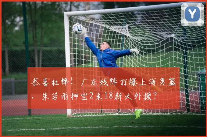 恭喜杜锋！广东残阵打爆上海男篮，朱芳雨押宝2米18新大外援？