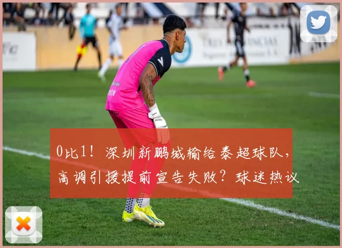 0比1！深圳新鹏城输给泰超球队，高调引援提前宣告失败？球迷热议